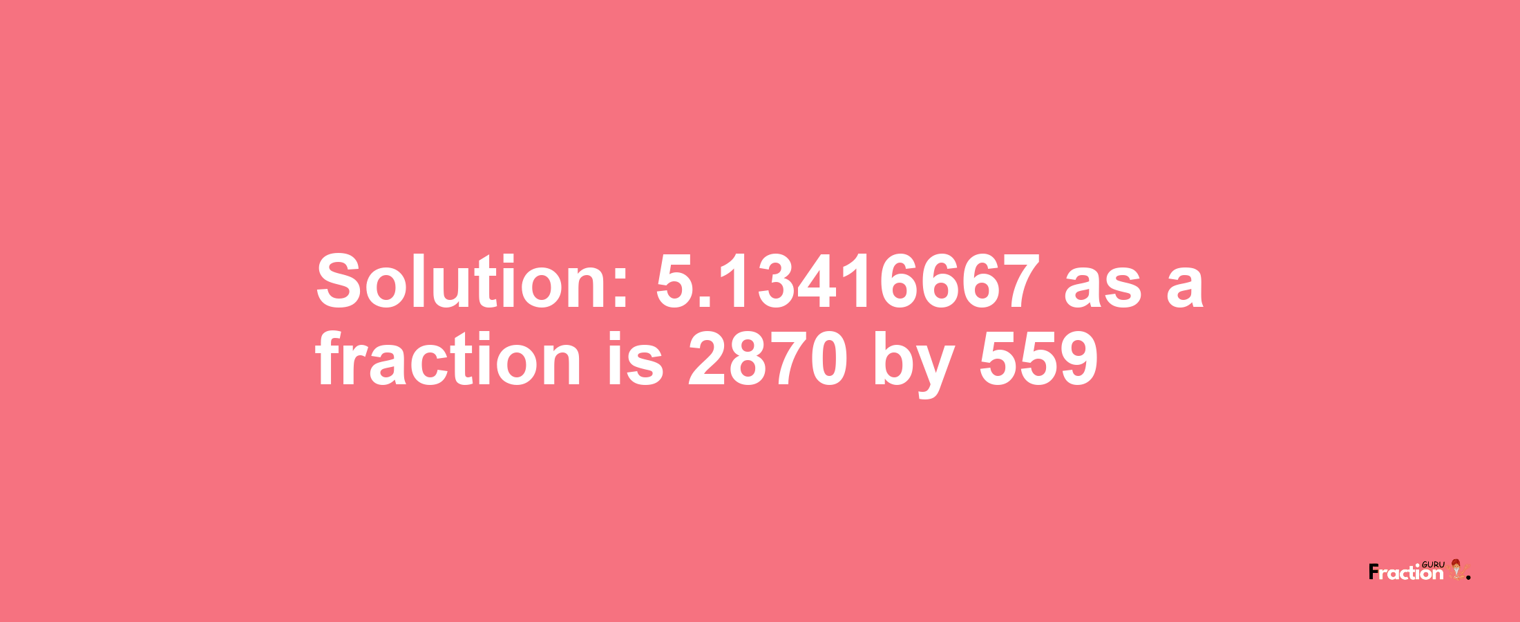 Solution:5.13416667 as a fraction is 2870/559